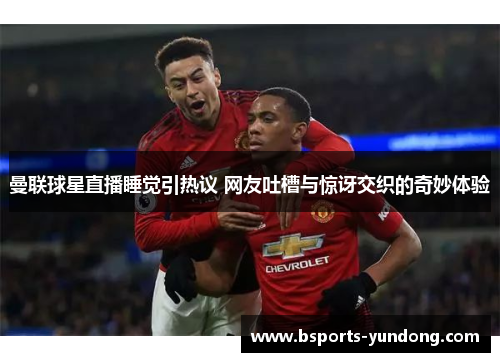 曼联球星直播睡觉引热议 网友吐槽与惊讶交织的奇妙体验