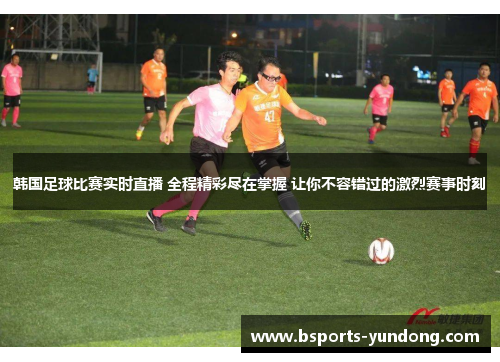 韩国足球比赛实时直播 全程精彩尽在掌握 让你不容错过的激烈赛事时刻