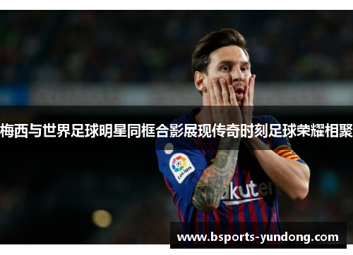 梅西与世界足球明星同框合影展现传奇时刻足球荣耀相聚