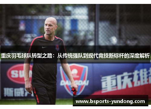 重庆羽毛球队转型之路：从传统强队到现代竞技新标杆的深度解析