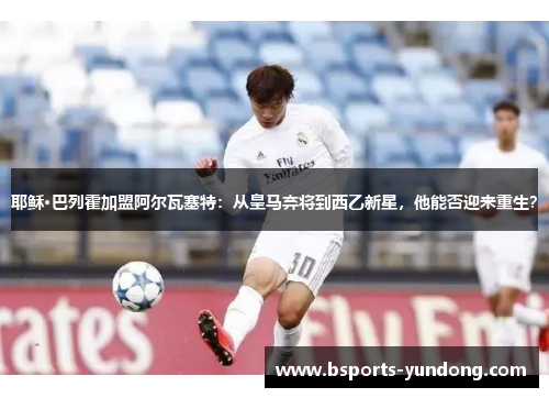 耶稣·巴列霍加盟阿尔瓦塞特：从皇马弃将到西乙新星，他能否迎来重生？